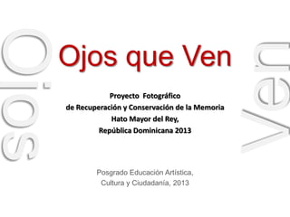 Proyecto Fotográfico
de Recuperación y Conservación de la Memoria
Hato Mayor del Rey,
República Dominicana 2013

Posgrado Educación Artística,
Cultura y Ciudadanía, 2013

Ven

Ojos

Ojos que Ven

 