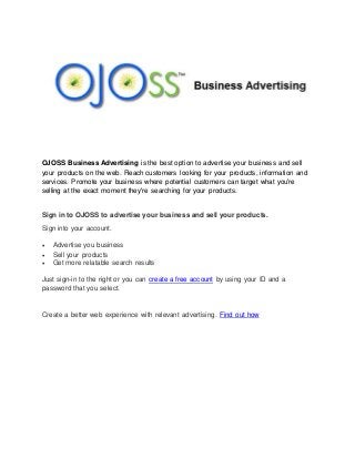 OJOSS Business Advertising is the best option to advertise your business and sell
your products on the web. Reach customers looking for your products, information and
services. Promote your business where potential customers can target what you're
selling at the exact moment they're searching for your products.
Sign in to OJOSS to advertise your business and sell your products.
Sign into your account.
 Advertise you business
 Sell your products
 Get more relatable search results
Just sign-in to the right or you can create a free account by using your ID and a
password that you select.
Create a better web experience with relevant advertising. Find out how
 