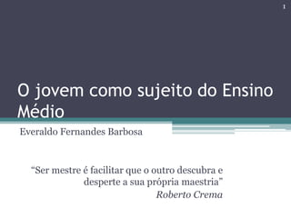 O jovem como sujeito do Ensino Médio 
Everaldo Fernandes Barbosa 
“Ser mestre é facilitar que o outro descubra e desperte a sua própria maestria” 
Roberto Crema 
1  
