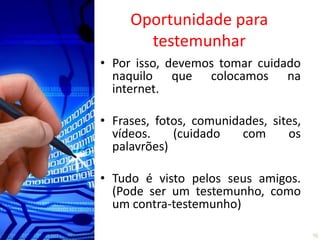 Oportunidade para
       testemunhar
• Por isso, devemos tomar cuidado
  naquilo que colocamos na
  internet.

• Frases, fotos, comunidades, sites,
  vídeos.    (cuidado    com     os
  palavrões)

• Tudo é visto pelos seus amigos.
  (Pode ser um testemunho, como
  um contra-testemunho)
 