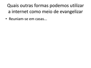Quais outras formas podemos utilizar
 a internet como meio de evangelizar
• Reuniam-se em casas...
 