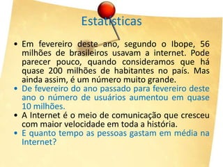 Estatísticas
• Em fevereiro deste ano, segundo o Ibope, 56
  milhões de brasileiros usavam a internet. Pode
  parecer pouco, quando consideramos que há
  quase 200 milhões de habitantes no país. Mas
  ainda assim, é um número muito grande.
• De fevereiro do ano passado para fevereiro deste
  ano o número de usuários aumentou em quase
  10 milhões.
• A Internet é o meio de comunicação que cresceu
  com maior velocidade em toda a história.
• E quanto tempo as pessoas gastam em média na
  Internet?
 