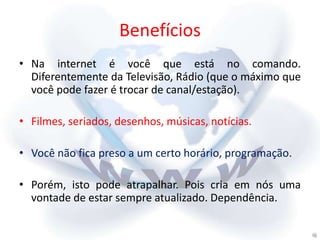 Benefícios
• Na internet é você que está no comando.
  Diferentemente da Televisão, Rádio (que o máximo que
  você pode fazer é trocar de canal/estação).

• Filmes, seriados, desenhos, músicas, notícias.

• Você não fica preso a um certo horário, programação.

• Porém, isto pode atrapalhar. Pois cria em nós uma
  vontade de estar sempre atualizado. Dependência.
 