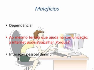 Malefícios

• Dependência.

• Ao mesmo tempo que ajuda na comunicação,
  a internet pode atrapalhar. Porque?

• Interação pessoal diminui.
 
