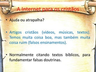 A Internet para os cristãos
• Ajuda ou atrapalha?

• Artigos cristãos (vídeos, músicas, textos).
  Temos muita coisa boa, mas também muita
  coisa ruim (falsos ensinamentos).

• Normalmente citando textos bíblicos, para
  fundamentar falsas doutrinas.
 