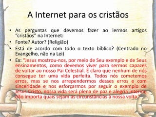 A Internet para os cristãos
• As perguntas que devemos fazer ao lermos artigos
  “cristãos” na Internet:
• Fonte? Autor? (Religião)
• Está de acordo com todo o texto bíblico? (Centrado no
  Evangelho, não na Lei)
• Ex: “Jesus mostrou-nos, por meio de Seu exemplo e de Seus
  ensinamentos, como devemos viver para sermos capazes
  de voltar ao nosso Pai Celestial. É claro que nenhum de nós
  consegue ter uma vida perfeita. Todos nós cometemos
  erros, mas se nos arrependermos desses erros e com
  sinceridade e nos esforçarmos por seguir o exemplo de
  Jesus Cristo, nossa vida será plena de paz e alegria interior,
  não importa quais sejam as circunstâncias à nossa volta.”
 