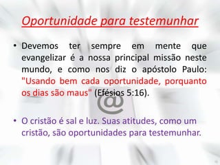 Oportunidade para testemunhar
• Devemos ter sempre em mente que
  evangelizar é a nossa principal missão neste
  mundo, e como nos diz o apóstolo Paulo:
  "Usando bem cada oportunidade, porquanto
  os dias são maus" (Efésios 5:16).

• O cristão é sal e luz. Suas atitudes, como um
  cristão, são oportunidades para testemunhar.
 