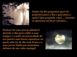 Então ela lhe perguntou qual ele
preferiria para o dia e qual para a
noite? Que pergunta cruel, ... Gawain
se apressou em fazer cálculos...
Poderia ter uma jovem adorável
durante o dia para exibir a seus
amigos e a noite na privacidade de
seu quarto uma bruxa espantosa ou
quem sabe ter de dia uma bruxa e a
uma jovem linda nos momentos
íntimos de sua vida conjugal.
 