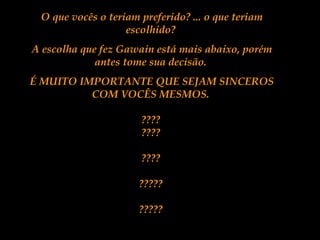 O que vocês o teriam preferido? ... o que teriam
escolhido?
A escolha que fez Gawain está mais abaixo, porém
antes tome sua decisão.
É MUITO IMPORTANTE QUE SEJAM SINCEROS
COM VOCÊS MESMOS.
????
????
????
?????
?????
 