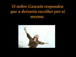 O nobre Gawain respondeu
que a deixaria escolher por si
mesma.
 