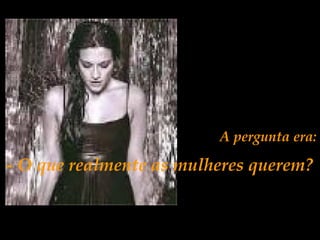 A pergunta era:
- O que realmente as mulheres querem?
 