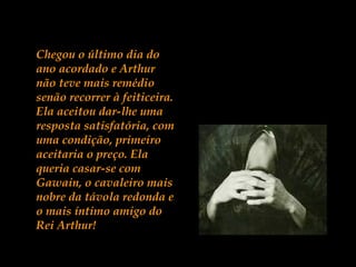 Chegou o último dia do
ano acordado e Arthur
não teve mais remédio
senão recorrer à feiticeira.
Ela aceitou dar-lhe uma
resposta satisfatória, com
uma condição, primeiro
aceitaria o preço. Ela
queria casar-se com
Gawain, o cavaleiro mais
nobre da távola redonda e
o mais íntimo amigo do
Rei Arthur!
 