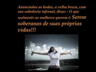 Anunciadas as bodas, a velha bruxa, com
sua sabedoria infernal, disse: - O que
realmente as mulheres querem é: Serem
soberanas de suas próprias
vidas!!!
 