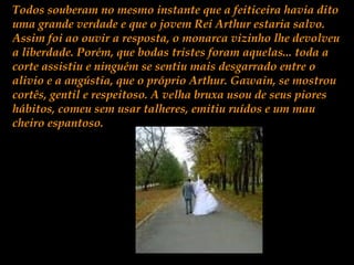 Todos souberam no mesmo instante que a feiticeira havia dito
uma grande verdade e que o jovem Rei Arthur estaria salvo.
Assim foi ao ouvir a resposta, o monarca vizinho lhe devolveu
a liberdade. Porém, que bodas tristes foram aquelas... toda a
corte assistiu e ninguém se sentiu mais desgarrado entre o
alivio e a angústia, que o próprio Arthur. Gawain, se mostrou
cortês, gentil e respeitoso. A velha bruxa usou de seus piores
hábitos, comeu sem usar talheres, emitiu ruídos e um mau
cheiro espantoso.
 