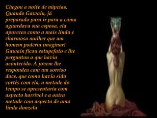 Chegou a noite de núpcias.
Quando Gawain, já
preparado para ir para a cama
aguardava sua esposa, ela
apareceu como a mais linda e
charmosa mulher que um
homem poderia imaginar!
Gawain ficou estupefato e lhe
perguntou o que havia
acontecido. A jovem lhe
respondeu com um sorriso
doce, que como havia sido
cortês com ela, a metade do
tempo se apresentaria com
aspecto horrível e a outra
metade com aspecto de uma
linda donzela
 