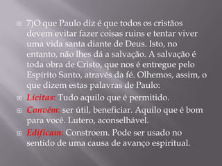    7)O que Paulo diz é que todos os cristãos
    devem evitar fazer coisas ruins e tentar viver
    uma vida santa diante de Deus. Isto, no
    entanto, não lhes dá a salvação. A salvação é
    toda obra de Cristo, que nos é entregue pelo
    Espírito Santo, através da fé. Olhemos, assim, o
    que dizem estas palavras de Paulo:
   Lícitas: Tudo aquilo que é permitido.
   Convém: ser útil, beneficiar. Aquilo que é bom
    para você. Lutero, aconselhável.
   Edificam: Constroem. Pode ser usado no
    sentido de uma causa de avanço espiritual.
 