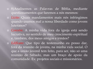    8)Analisemos as Palavras de Bíblia, mediante
    questionamentos que faremos a nós mesmos:
   Lícito: Quais mandamentos mais nós infringimos
    quando usamos mal a nossa liberdade como jovens
    luteranos?
   Convém: A minha vida fora da igreja está sendo
    lucrativa, no sentido de meu crescimento espiritual
    e, também, dos meus amigos e irmãos?
   Edificam: Que tipo de testemunho eu posso dar,
    fora da reunião de jovens, na minha vida social. O
    que a união juvenil tem feito, para ser, não só uma
    reunião de Sábado, mas um braço de apoio da
    comunidade. Ex: projetos sociais e missionários.
 
