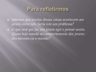    Sabemos que muitas dessas coisas acontecem aos
    jovens entre nós. Seria isto um problema?
   O que será que faz um jovem agir e pensar assim.
    Quem hoje manda no comportamento dos jovens:
    eles mesmos ou o mundo?
 