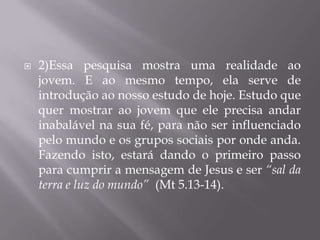   2)Essa pesquisa mostra uma realidade ao
    jovem. E ao mesmo tempo, ela serve de
    introdução ao nosso estudo de hoje. Estudo que
    quer mostrar ao jovem que ele precisa andar
    inabalável na sua fé, para não ser influenciado
    pelo mundo e os grupos sociais por onde anda.
    Fazendo isto, estará dando o primeiro passo
    para cumprir a mensagem de Jesus e ser “sal da
    terra e luz do mundo” (Mt 5.13-14).
 