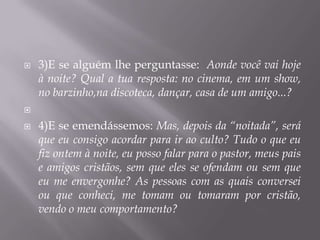    3)E se alguém lhe perguntasse: Aonde você vai hoje
    à noite? Qual a tua resposta: no cinema, em um show,
    no barzinho,na discoteca, dançar, casa de um amigo...?


   4)E se emendássemos: Mas, depois da “noitada”, será
    que eu consigo acordar para ir ao culto? Tudo o que eu
    fiz ontem à noite, eu posso falar para o pastor, meus pais
    e amigos cristãos, sem que eles se ofendam ou sem que
    eu me envergonhe? As pessoas com as quais conversei
    ou que conheci, me tomam ou tomaram por cristão,
    vendo o meu comportamento?
 