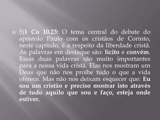    5)1 Co 10.23: O tema central do debate do
    apóstolo Paulo com os cristãos de Corinto,
    neste capítulo, é a respeito da liberdade cristã.
    As palavras em destaque são: lícito e convém.
    Essas duas palavras são muito importantes
    para a nossa vida cristã. Elas nos mostram um
    Deus que não nos proíbe tudo o que a vida
    oferece. Mas não nos deixam esquecer que: Eu
    sou um cristão e preciso mostrar isto através
    de tudo aquilo que sou e faço, esteja onde
    estiver.
 