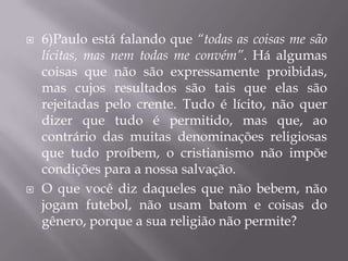    6)Paulo está falando que “todas as coisas me são
    lícitas, mas nem todas me convém”. Há algumas
    coisas que não são expressamente proibidas,
    mas cujos resultados são tais que elas são
    rejeitadas pelo crente. Tudo é lícito, não quer
    dizer que tudo é permitido, mas que, ao
    contrário das muitas denominações religiosas
    que tudo proíbem, o cristianismo não impõe
    condições para a nossa salvação.
   O que você diz daqueles que não bebem, não
    jogam futebol, não usam batom e coisas do
    gênero, porque a sua religião não permite?
 