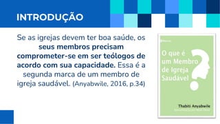 INTRODUÇÃO
Se as igrejas devem ter boa saúde, os
seus membros precisam
comprometer-se em ser teólogos de
acordo com sua capacidade. Essa é a
segunda marca de um membro de
igreja saudável. (Anyabwile, 2016, p.34)
 