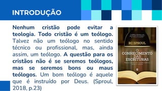 INTRODUÇÃO
Nenhum cristão pode evitar a
teologia. Todo cristão é um teólogo.
Talvez não um teólogo no sentido
técnico ou profissional, mas, ainda
assim, um teólogo. A questão para os
cristãos não é se seremos teólogos,
mas se seremos bons ou maus
teólogos. Um bom teólogo é aquele
que é instruído por Deus. (Sproul,
2018, p.23)
 