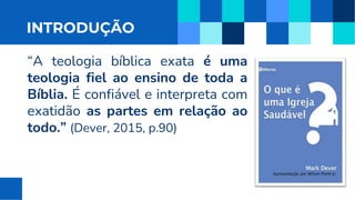 INTRODUÇÃO
“A teologia bíblica exata é uma
teologia fiel ao ensino de toda a
Bíblia. É confiável e interpreta com
exatidão as partes em relação ao
todo.” (Dever, 2015, p.90)
 