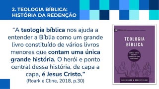 2. TEOLOGIA BÍBLICA:
HISTÓRIA DA REDENÇÃO
“A teologia bíblica nos ajuda a
entender a Bíblia como um grande
livro constituído de vários livros
menores que contam uma única
grande história. O herói e ponto
central dessa história, de capa a
capa, é Jesus Cristo.”
(Roark e Cline, 2018, p.30)
 