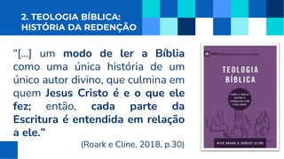 2. TEOLOGIA BÍBLICA:
HISTÓRIA DA REDENÇÃO
“[...] um modo de ler a Bíblia
como uma única história de um
único autor divino, que culmina em
quem Jesus Cristo é e o que ele
fez; então, cada parte da
Escritura é entendida em relação
a ele.”
(Roark e Cline, 2018, p.30)
 