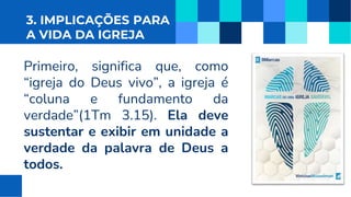 3. IMPLICAÇÕES PARA
A VIDA DA IGREJA
Primeiro, significa que, como
“igreja do Deus vivo”, a igreja é
“coluna e fundamento da
verdade”(1Tm 3.15). Ela deve
sustentar e exibir em unidade a
verdade da palavra de Deus a
todos.
 