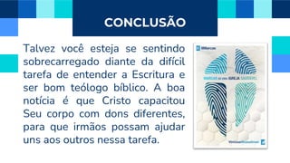 CONCLUSÃO
Talvez você esteja se sentindo
sobrecarregado diante da difícil
tarefa de entender a Escritura e
ser bom teólogo bíblico. A boa
notícia é que Cristo capacitou
Seu corpo com dons diferentes,
para que irmãos possam ajudar
uns aos outros nessa tarefa.
 