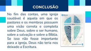 CONCLUSÃO
No fim das contas, uma igreja
saudável é aquela em que os
pastores e os membros possuem
uma visão correta e completa
sobre Deus, sobre o ser humano,
sobre a salvação e sobre a Bíblia.
Se isso não fosse importante
para a igreja, Deus não teria nos
deixado a Escritura.
 