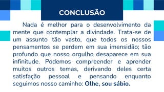 CONCLUSÃO
Nada é melhor para o desenvolvimento da
mente que contemplar a divindade. Trata-se de
um assunto tão vasto, que todos os nossos
pensamentos se perdem em sua imensidão; tão
profundo que nosso orgulho desaparece em sua
infinitude. Podemos compreender e aprender
muitos outros temas, derivando deles certa
satisfação pessoal e pensando enquanto
seguimos nosso caminho: Olhe, sou sábio.
 