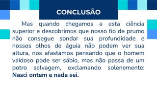 CONCLUSÃO
Mas quando chegamos a esta ciência
superior e descobrimos que nosso fio de prumo
não consegue sondar sua profundidade e
nossos olhos de águia não podem ver sua
altura, nos afastamos pensando que o homem
vaidoso pode ser sábio, mas não passa de um
potro selvagem, exclamando solenemente:
Nasci ontem e nada sei.
 