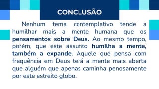 CONCLUSÃO
Nenhum tema contemplativo tende a
humilhar mais a mente humana que os
pensamentos sobre Deus. Ao mesmo tempo,
porém, que este assunto humilha a mente,
também a expande. Aquele que pensa com
frequência em Deus terá a mente mais aberta
que alguém que apenas caminha penosamente
por este estreito globo.
 