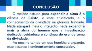 CONCLUSÃO
O melhor estudo para expandir a alma é a
ciência de Cristo, e este crucificado, e o
conhecimento da divindade na gloriosa trindade.
Nada alargará mais o intelecto, nada expandirá
mais a alma do homem que a investigação
dedicada, cuidadosa e contínua do grande tema
da divindade.
Ao mesmo tempo em que humilha e expande,
este assunto é eminentemente consolador.
 