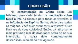 CONCLUSÃO
Na contemplação de Cristo existe um
bálsamo para cada ferida; na meditação sobre
Deus o Pai, há consolo para todas as tristezas, e
na influência do Espírito Santo, alívio para todas
as mágoas. Você quer esquecer sua tristeza? Quer
livrar-se de seus cuidados? Então, vá, atire-se no
mais profundo mar da divindade; perca-se na sua
imensidão, e sairá dele completamente
descansado, reanimado e revigorado.
 