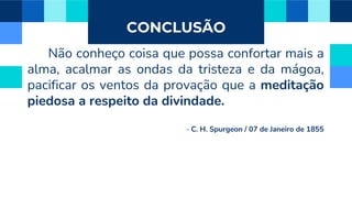 CONCLUSÃO
Não conheço coisa que possa confortar mais a
alma, acalmar as ondas da tristeza e da mágoa,
pacificar os ventos da provação que a meditação
piedosa a respeito da divindade.
- C. H. Spurgeon / 07 de Janeiro de 1855
 