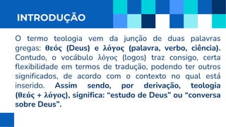 INTRODUÇÃO
O termo teologia vem da junção de duas palavras
gregas: θεός (Deus) e λόγος (palavra, verbo, ciência).
Contudo, o vocábulo λόγος (logos) traz consigo, certa
flexibilidade em termos de tradução, podendo ter outros
significados, de acordo com o contexto no qual está
inserido. Assim sendo, por derivação, teologia
(θεός + λόγος), significa: “estudo de Deus” ou “conversa
sobre Deus”.
 