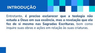 INTRODUÇÃO
Entretanto, é preciso esclarecer que a teologia não
estuda a Deus em sua essência, mas a revelação que ele
fez de si mesmo nas Sagradas Escrituras, bem como
inquire suas obras e ações em relação às suas criaturas.
 