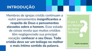 INTRODUÇÃO
Membros de igrejas cristãs continuam a
nutrir pensamentos insignificantes a
respeito de Deus e pensamentos
elevados sobre o homem. Esse estado
de coisas revela que muitos cristãos
têm negligenciado sua principal
vocação: conhecer o seu Deus. Todo
cristão deve ser um teólogo no melhor
e mais íntimo sentido da palavra.
 