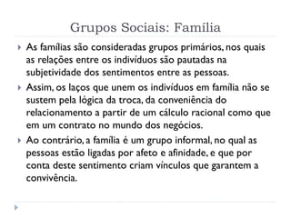 Grupos Sociais: Família
 As famílias são consideradas grupos primários, nos quais
as relações entre os indivíduos são pautadas na
subjetividade dos sentimentos entre as pessoas.
 Assim, os laços que unem os indivíduos em família não se
sustem pela lógica da troca, da conveniência do
relacionamento a partir de um cálculo racional como que
em um contrato no mundo dos negócios.
 Ao contrário, a família é um grupo informal, no qual as
pessoas estão ligadas por afeto e afinidade, e que por
conta deste sentimento criam vínculos que garantem a
convivência.
 