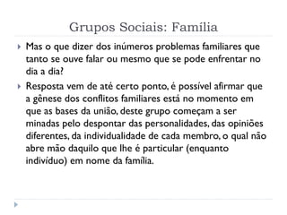 Grupos Sociais: Família
 Mas o que dizer dos inúmeros problemas familiares que
tanto se ouve falar ou mesmo que se pode enfrentar no
dia a dia?
 Resposta vem de até certo ponto, é possível afirmar que
a gênese dos conflitos familiares está no momento em
que as bases da união, deste grupo começam a ser
minadas pelo despontar das personalidades, das opiniões
diferentes, da individualidade de cada membro, o qual não
abre mão daquilo que lhe é particular (enquanto
indivíduo) em nome da família.
 