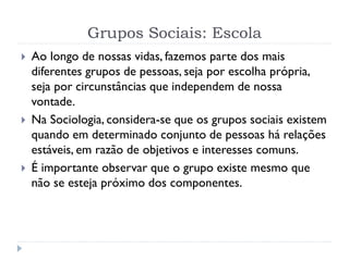 Grupos Sociais: Escola
 Ao longo de nossas vidas, fazemos parte dos mais
diferentes grupos de pessoas, seja por escolha própria,
seja por circunstâncias que independem de nossa
vontade.
 Na Sociologia, considera-se que os grupos sociais existem
quando em determinado conjunto de pessoas há relações
estáveis, em razão de objetivos e interesses comuns.
 É importante observar que o grupo existe mesmo que
não se esteja próximo dos componentes.
 