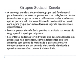 Grupos Sociais: Escola
 A pertença ou não a determinado grupo será fundamental
para determinar nosso comportamento em relação aos outros
(tomados como pares ou como diferentes), embora saibamos
que se por um lado temos o direito de nos identificar ou não
com algum grupo, por outro devemos fugir do preconceito e
discriminação.
 Nossos grupos de referência positiva na maioria das vezes são
os grupos dos quais participamos.
 No entanto, podemos ter indivíduos que buscam aceitação em
grupos que não pertencem, como adolescentes que têm
amizades com jovens de mais idade e passam a imitar o
comportamento em um período de crise de identidade e
questionamentos tão comuns à adolescência.
 