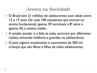 Jovens na Sociedade
 O Brasil tem 21 milhões de adolescentes com idade entre
12 e 17 anos. De cada 100 estudantes que entram no
ensino fundamental, apenas 59 terminam a 8ª série e
apenas 40, o ensino médio.
 A evasão escolar e a falta às aulas ocorrem por diferentes
razões, incluindo violência e gravidez na adolescência.
 O país registra anualmente o nascimento de 300 mil
crianças que são filhos e filhas de mães adolescentes.
 