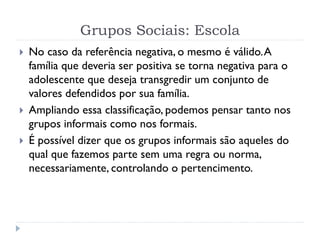 Grupos Sociais: Escola
 No caso da referência negativa, o mesmo é válido.A
família que deveria ser positiva se torna negativa para o
adolescente que deseja transgredir um conjunto de
valores defendidos por sua família.
 Ampliando essa classificação, podemos pensar tanto nos
grupos informais como nos formais.
 É possível dizer que os grupos informais são aqueles do
qual que fazemos parte sem uma regra ou norma,
necessariamente, controlando o pertencimento.
 