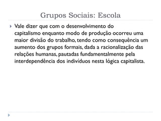 Grupos Sociais: Escola
 Vale dizer que com o desenvolvimento do
capitalismo enquanto modo de produção ocorreu uma
maior divisão do trabalho, tendo como consequência um
aumento dos grupos formais, dada a racionalização das
relações humanas, pautadas fundamentalmente pela
interdependência dos indivíduos nesta lógica capitalista.
 